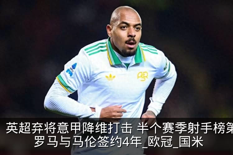 英超弃将意甲降维打击 半个赛季射手榜第2 罗马与马伦签约4年_欧冠_国米
